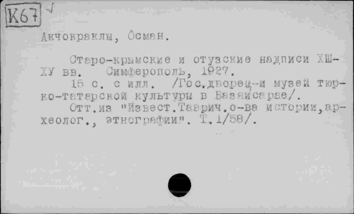 ﻿Акчокраклы, Осман.
Отаро-крымские и отузские надписи ХШ-ХУ вв. Симферополь, 1927.
15 с. с илл. /Го с. дворец-и музей тюр-ко—татарской культуры в Базяисарае/.
итт.из "Извест.Таврич.о-вэ истории,археолог., этнографии". Т.1/58/.